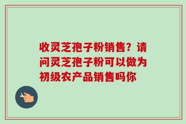 收灵芝孢子粉销售?请问灵芝孢子粉可以做为初级农产品销售吗你-第1张图片-卓越灵芝孢子粉 收灵芝孢子粉销售?请问灵芝孢子粉可以做为初级农产品销售吗你-第1张图片-卓越灵芝孢子粉