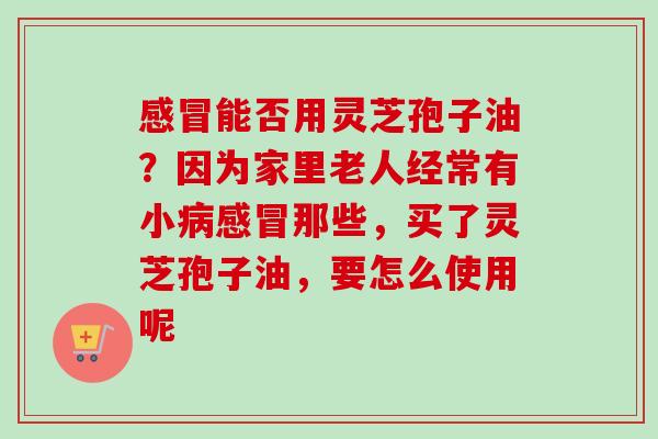 感冒能否用灵芝孢子油?因为家里老人经常有小病感冒那些,买了灵芝孢子油,要怎么使用呢-第1张图片-卓越灵芝孢子粉 感冒能否用灵芝孢子油?因为家里老人经常有小病感冒那些,买了灵芝孢子油,要怎么使用呢-第1张图片-卓越灵芝孢子粉