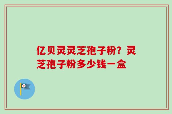亿贝灵灵芝孢子粉？灵芝孢子粉多少钱一盒-第1张图片-卓越灵芝孢子粉