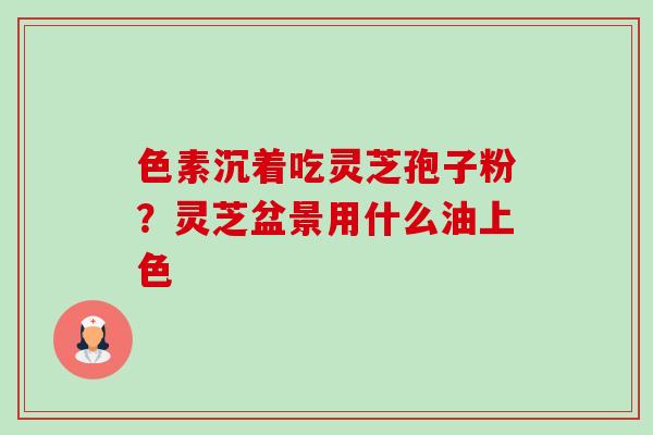色素沉着吃灵芝孢子粉?灵芝盆景用什么油上色-第1张图片-卓越灵芝孢子粉 色素沉着吃灵芝孢子粉?灵芝盆景用什么油上色-第1张图片-卓越灵芝孢子粉