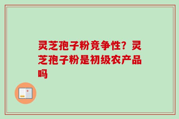 灵芝孢子粉竞争性？灵芝孢子粉是初级农产品吗-第1张图片-卓越灵芝孢子粉