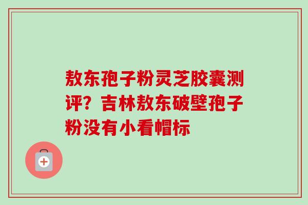 敖东孢子粉灵芝胶囊测评?吉林敖东破壁孢子粉没有小看帽标-第1张图片-卓越灵芝孢子粉 敖东孢子粉灵芝胶囊测评?吉林敖东破壁孢子粉没有小看帽标-第1张图片-卓越灵芝孢子粉