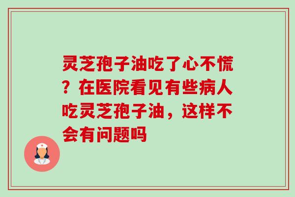 灵芝孢子油吃了心不慌?在医院看见有些病人吃灵芝孢子油,这样不会有问题吗-第1张图片-卓越灵芝孢子粉 灵芝孢子油吃了心不慌?在医院看见有些病人吃灵芝孢子油,这样不会有问题吗-第1张图片-卓越灵芝孢子粉