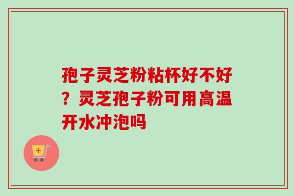 孢子灵芝粉粘杯好不好？灵芝孢子粉可用高温开水冲泡吗-第1张图片-卓越灵芝孢子粉
