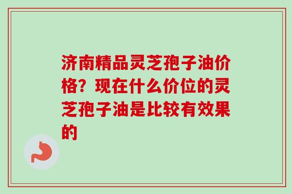 济南精品灵芝孢子油价格?现在什么价位的灵芝孢子油是比较有效果的-第1张图片-卓越灵芝孢子粉 济南精品灵芝孢子油价格?现在什么价位的灵芝孢子油是比较有效果的-第1张图片-卓越灵芝孢子粉