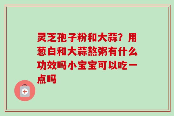灵芝孢子粉和大蒜？用葱白和大蒜熬粥有什么功效吗小宝宝可以吃一点吗-第1张图片-卓越灵芝孢子粉