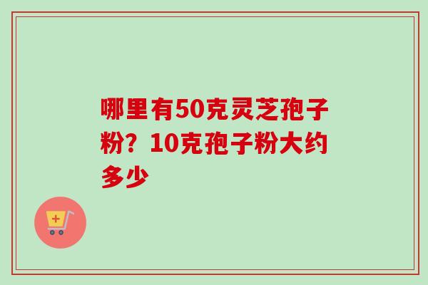 哪里有50克灵芝孢子粉?10克孢子粉大约多少-第1张图片-卓越灵芝孢子粉 哪里有50克灵芝孢子粉?10克孢子粉大约多少-第1张图片-卓越灵芝孢子粉