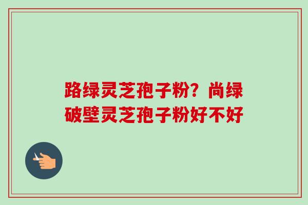 路绿灵芝孢子粉?尚绿破壁灵芝孢子粉好不好-第1张图片-卓越灵芝孢子粉 路绿灵芝孢子粉?尚绿破壁灵芝孢子粉好不好-第1张图片-卓越灵芝孢子粉