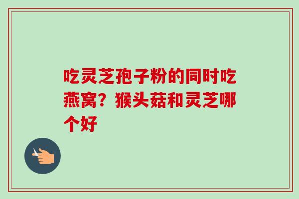 吃灵芝孢子粉的同时吃燕窝？猴头菇和灵芝哪个好-第1张图片-卓越灵芝孢子粉