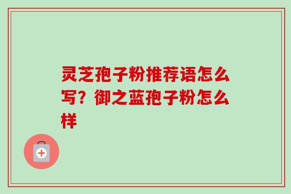 灵芝孢子粉推荐语怎么写？御之蓝孢子粉怎么样-第1张图片-卓越灵芝孢子粉
