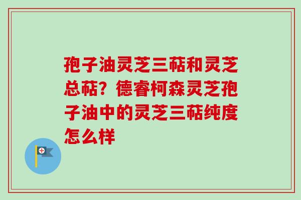 孢子油灵芝三萜和灵芝总萜？德睿柯森灵芝孢子油中的灵芝三萜纯度怎么样-第1张图片-卓越灵芝孢子粉