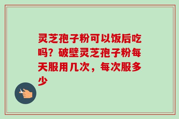 灵芝孢子粉可以饭后吃吗?破壁灵芝孢子粉每天服用几次,每次服多少-第1张图片-卓越灵芝孢子粉 灵芝孢子粉可以饭后吃吗?破壁灵芝孢子粉每天服用几次,每次服多少-第1张图片-卓越灵芝孢子粉