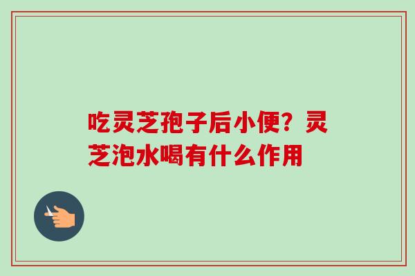 吃灵芝孢子后小便?灵芝泡水喝有什么作用-第1张图片-卓越灵芝孢子粉 吃灵芝孢子后小便?灵芝泡水喝有什么作用-第1张图片-卓越灵芝孢子粉