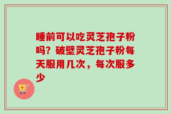 睡前可以吃灵芝孢子粉吗？破壁灵芝孢子粉每天服用几次，每次服多少-第1张图片-卓越灵芝孢子粉