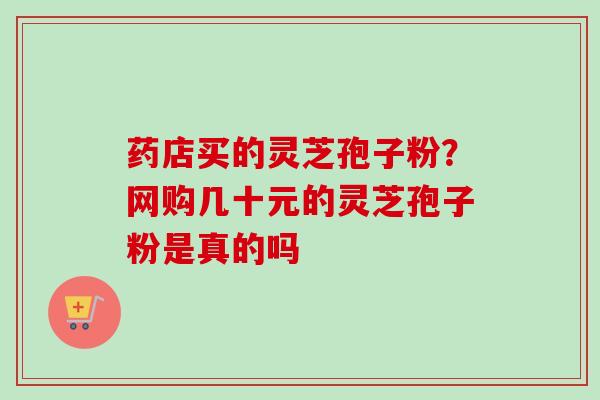 药店买的灵芝孢子粉？网购几十元的灵芝孢子粉是真的吗-第1张图片-卓越灵芝孢子粉