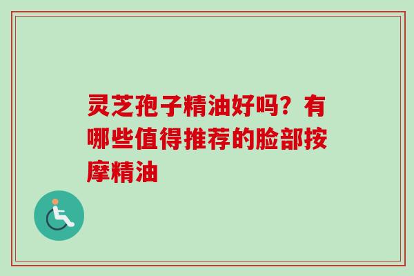灵芝孢子精油好吗?有哪些值得推荐的脸部按摩精油-第1张图片-卓越灵芝孢子粉 灵芝孢子精油好吗?有哪些值得推荐的脸部按摩精油-第1张图片-卓越灵芝孢子粉