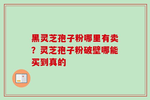 黑灵芝孢子粉哪里有卖？灵芝孢子粉破壁哪能买到真的-第1张图片-卓越灵芝孢子粉