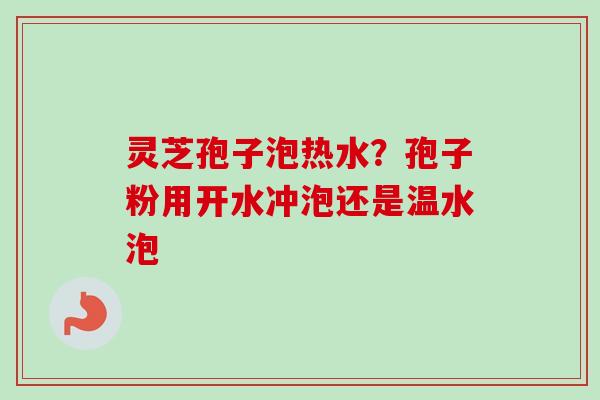 灵芝孢子泡热水？孢子粉用开水冲泡还是温水泡-第1张图片-卓越灵芝孢子粉