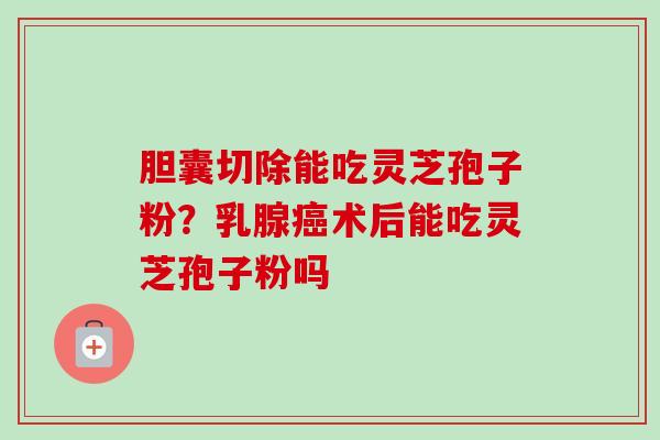胆囊切除能吃灵芝孢子粉？乳腺癌术后能吃灵芝孢子粉吗-第1张图片-卓越灵芝孢子粉