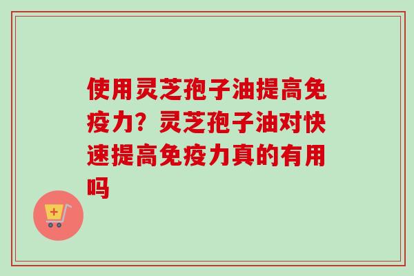 使用灵芝孢子油提高免疫力？灵芝孢子油对快速提高免疫力真的有用吗-第1张图片-卓越灵芝孢子粉