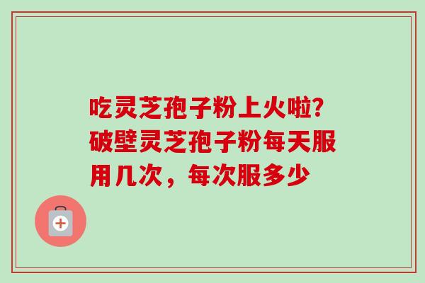 吃灵芝孢子粉上火啦?破壁灵芝孢子粉每天服用几次,每次服多少-第1张图片-卓越灵芝孢子粉 吃灵芝孢子粉上火啦?破壁灵芝孢子粉每天服用几次,每次服多少-第1张图片-卓越灵芝孢子粉