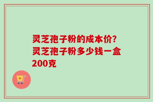 灵芝孢子粉的成本价?灵芝孢子粉多少钱一盒200克-第1张图片-卓越灵芝孢子粉 灵芝孢子粉的成本价?灵芝孢子粉多少钱一盒200克-第1张图片-卓越灵芝孢子粉