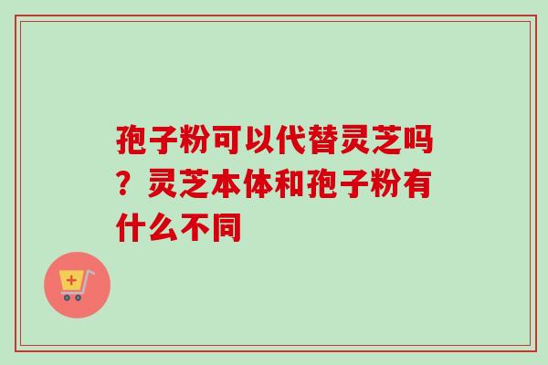 孢子粉可以代替灵芝吗?灵芝本体和孢子粉有什么不同-第1张图片-卓越灵芝孢子粉 孢子粉可以代替灵芝吗?灵芝本体和孢子粉有什么不同-第1张图片-卓越灵芝孢子粉