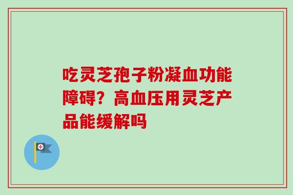 吃灵芝孢子粉凝血功能障碍?高血压用灵芝产品能缓解吗-第1张图片-卓越灵芝孢子粉 吃灵芝孢子粉凝血功能障碍?高血压用灵芝产品能缓解吗-第1张图片-卓越灵芝孢子粉