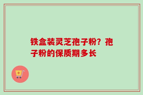 铁盒装灵芝孢子粉?孢子粉的保质期多长-第1张图片-卓越灵芝孢子粉 铁盒装灵芝孢子粉?孢子粉的保质期多长-第1张图片-卓越灵芝孢子粉