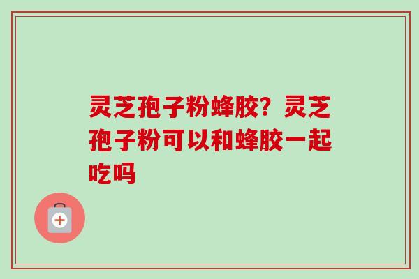 灵芝孢子粉蜂胶?灵芝孢子粉可以和蜂胶一起吃吗-第1张图片-卓越灵芝孢子粉 灵芝孢子粉蜂胶?灵芝孢子粉可以和蜂胶一起吃吗-第1张图片-卓越灵芝孢子粉