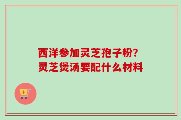 西洋参加灵芝孢子粉?灵芝煲汤要配什么材料-第1张图片-卓越灵芝孢子粉 西洋参加灵芝孢子粉?灵芝煲汤要配什么材料-第1张图片-卓越灵芝孢子粉