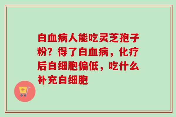 白血病人能吃灵芝孢子粉？得了白血病，化疗后白细胞偏低，吃什么补充白细胞-第1张图片-卓越灵芝孢子粉