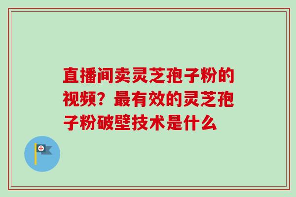 直播间卖灵芝孢子粉的视频？最有效的灵芝孢子粉破壁技术是什么-第1张图片-卓越灵芝孢子粉