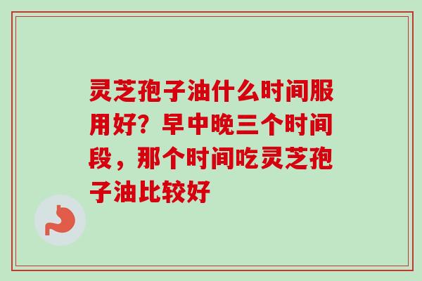 灵芝孢子油什么时间服用好?早中晚三个时间段,那个时间吃灵芝孢子油比较好-第1张图片-卓越灵芝孢子粉 灵芝孢子油什么时间服用好?早中晚三个时间段,那个时间吃灵芝孢子油比较好-第1张图片-卓越灵芝孢子粉