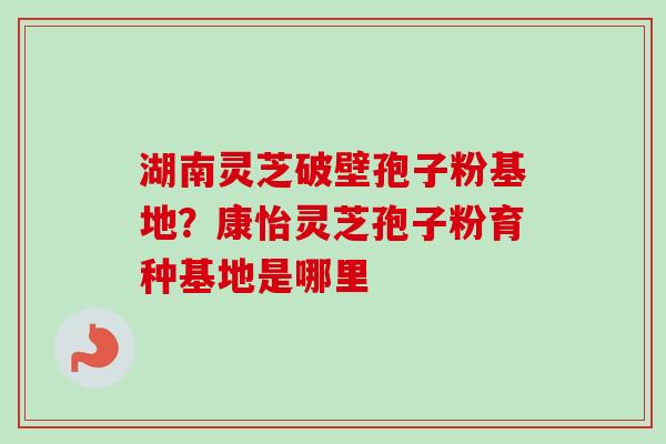 湖南灵芝破壁孢子粉基地？康怡灵芝孢子粉育种基地是哪里-第1张图片-卓越灵芝孢子粉