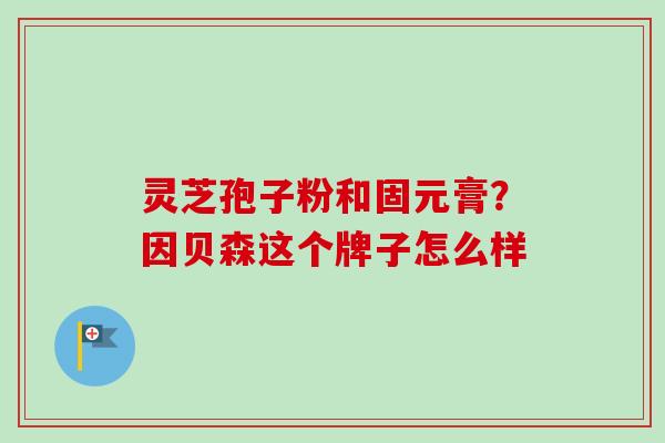 灵芝孢子粉和固元膏?因贝森这个牌子怎么样-第1张图片-卓越灵芝孢子粉 灵芝孢子粉和固元膏?因贝森这个牌子怎么样-第1张图片-卓越灵芝孢子粉