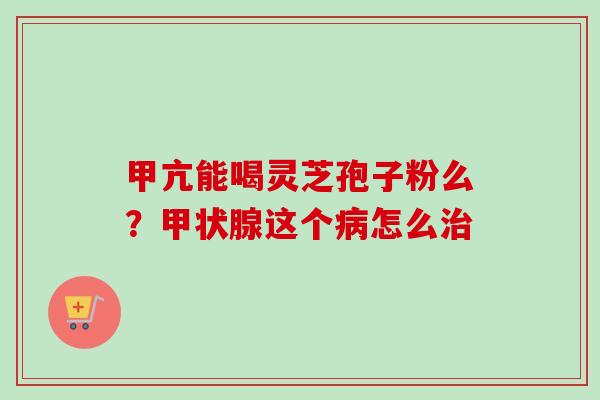 甲亢能喝灵芝孢子粉么?甲状腺这个病怎么治-第1张图片-卓越灵芝孢子粉 甲亢能喝灵芝孢子粉么?甲状腺这个病怎么治-第1张图片-卓越灵芝孢子粉