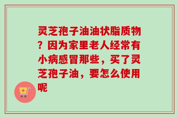 灵芝孢子油油状脂质物?因为家里老人经常有小病感冒那些,买了灵芝孢子油,要怎么使用呢-第1张图片-卓越灵芝孢子粉 灵芝孢子油油状脂质物?因为家里老人经常有小病感冒那些,买了灵芝孢子油,要怎么使用呢-第1张图片-卓越灵芝孢子粉