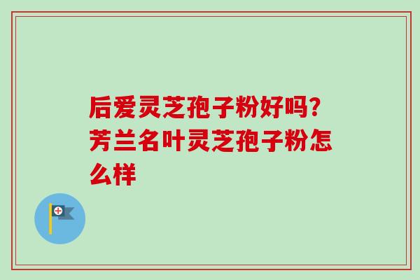 后爱灵芝孢子粉好吗?芳兰名叶灵芝孢子粉怎么样-第1张图片-卓越灵芝孢子粉 后爱灵芝孢子粉好吗?芳兰名叶灵芝孢子粉怎么样-第1张图片-卓越灵芝孢子粉