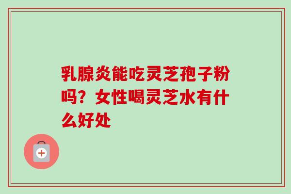 乳腺炎能吃灵芝孢子粉吗?女性喝灵芝水有什么好处-第1张图片-卓越灵芝孢子粉 乳腺炎能吃灵芝孢子粉吗?女性喝灵芝水有什么好处-第1张图片-卓越灵芝孢子粉