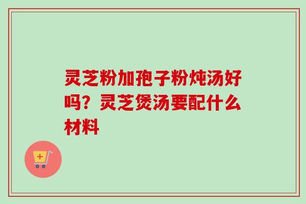 灵芝粉加孢子粉炖汤好吗？灵芝煲汤要配什么材料-第1张图片-卓越灵芝孢子粉