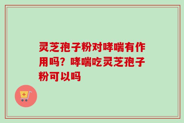 灵芝孢子粉对哮喘有作用吗？哮喘吃灵芝孢子粉可以吗-第1张图片-卓越灵芝孢子粉