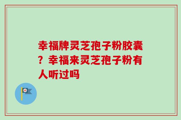 幸福牌灵芝孢子粉胶囊？幸福来灵芝孢子粉有人听过吗-第1张图片-卓越灵芝孢子粉