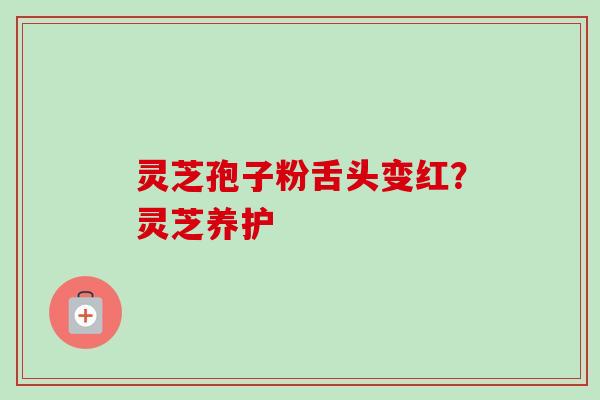 灵芝孢子粉舌头变红？灵芝养护-第1张图片-卓越灵芝孢子粉
