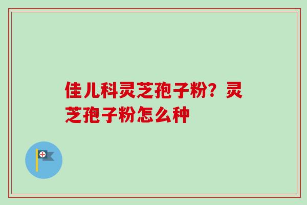 佳儿科灵芝孢子粉?灵芝孢子粉怎么种-第1张图片-卓越灵芝孢子粉 佳儿科灵芝孢子粉?灵芝孢子粉怎么种-第1张图片-卓越灵芝孢子粉