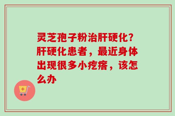 灵芝孢子粉治肝硬化？肝硬化患者，最近身体出现很多小疙瘩，该怎么办-第1张图片-卓越灵芝孢子粉