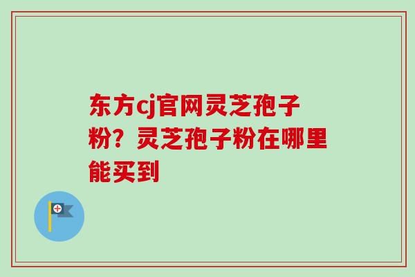 东方cj官网灵芝孢子粉？灵芝孢子粉在哪里能买到-第1张图片-卓越灵芝孢子粉