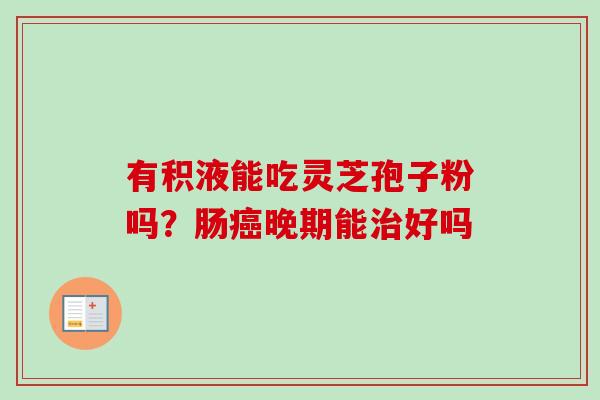 有积液能吃灵芝孢子粉吗?肠癌晚期能治好吗-第1张图片-卓越灵芝孢子粉 有积液能吃灵芝孢子粉吗?肠癌晚期能治好吗-第1张图片-卓越灵芝孢子粉