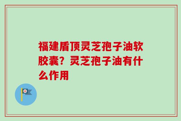 福建盾顶灵芝孢子油软胶囊？灵芝孢子油有什么作用-第1张图片-卓越灵芝孢子粉