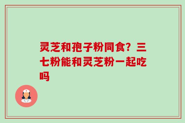 灵芝和孢子粉同食？三七粉能和灵芝粉一起吃吗-第1张图片-卓越灵芝孢子粉